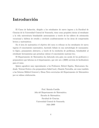 Introducci´on 
El Curso de Inducci´on, dirigido a los estudiantes de nuevo ingreso a la Facultad de 
Ciencias de la Universidad Central de Venezuela, tiene como prop´osito iniciar al estudiante 
a la vida universitaria brind´andole asesoramiento a trav´es de los talleres de orientaci´on 
vocacional y h´abitos de estudio y nivelarlo acad´emicamente en las ´areas de comprensi´on 
lectora y matem´aticas. 
En el ´area de matem´atica el objetivo del curso es reforzar en los estudiantes de nuevo 
ingreso el conocimiento matem´atico, haciendo ´enfasis en una metodolog´ıa de razonamien-to 
l´ogico, pensamiento abstracto, a trav´es de la resoluci´on de problemas, brind´andole al 
estudiante herramientas que permitan valorar el conocimiento matem´a tico. 
El Departamento de Matem´atica ha elaborado esta gu´ıa con ayuda de los profesores y 
preparadores que laboran en el departamento, que este a˜n o (2009) servir´an de facilitadores 
para el curso. 
Quiero agradecer muy especialmente a los Profesores: Robert Espitia, Maricarmen An-drade, 
Yeiremi Freites a los preparadores Sahid Leal y Daniela Torrealba, asi como tambi´en 
a las Se˜noras Mildred Graterol y Diosa Nieto secretarias del Departamento de Matem´atica 
por su valiosa colaboraci´on. 
Prof. Mariela Castillo 
Jefa del Departamento de Matem´atica. 
Escuela de Matem´atica. 
Facultad de Ciencias. 
Universidad Central de Venezuela. 
Julio 2009 
4 
 