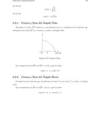 Funciones Trigonom´etricas 40 
por lo que 
cos2α = 
r 
3 
4 
, 
con lo que 
√3/2. 
cos2α = ± 
3.3.1. Coseno y Seno del ´A 
ngulo Nulo 
Tomando el vector O~P unitario y coincidiendo con ~i y consideremos la rotacio´n que 
transforma al vector O~P en s´ı mismo, es decir, el a´ngulo nulo. 
0 i P (1, 0) 
Figura 3.10: ´ Angulo Nulo. 
Las componentes de O~P son O~P = (1, 0), y por lo tanto 
cos0 = 1 y sen0 = 0. 
3.3.2. Coseno y Seno del ´A 
ngulo Recto 
Consideremos la rotaci´on que transforma al vector ~i 
en el vector ~j, es decir, el ´angulo 
recto. 
Las componentes de O~P son O~P = (0, 1), y por lo tanto 
cosπ/2 = 0 y senπ/2 = 1. 
 