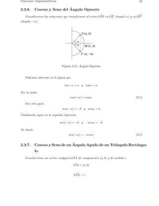 Funciones Trigonom´etricas 43 
3.3.6. Coseno y Seno del ´A 
ngulo Opuesto 
Consideremos las rotaciones que transforman al vector O~M en O~P (a´ngulo α) y en O~P′ 
(´angulo −α). 
P (a, b) 
a 
−a M (1, 0) 
P’ (a, −b) 
Figura 3.15: ´ Angulo Opuesto 
Podemos observar en la figura que 
cos−α = a y cosα = a. 
Por lo tanto 
cos(−α) = cosα. (3.4) 
Por otra parte 
sen(−α) = −b y senα = b. 
Cambiando signo en la segunda expresi´on 
sen(−α) = −b y −senα = −b. 
De donde 
sen(−α) = −senα. (3.5) 
3.3.7. Coseno y Seno de un ´A 
ngulo Agudo de un Tri´angulo Rect´angu-lo 
Consideremos un vector cualquiera O~A de componentes (a, b) y de mo´dulo r 
O~A = (a, b) 
| O~A| = r 
 