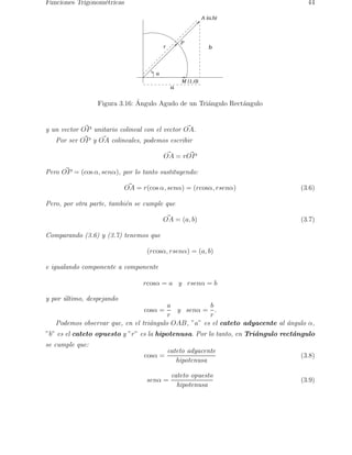 Funciones Trigonom´etricas 44 
a 
A (a,b) 
P 
r b 
M (1,0) 
a 
Figura 3.16: ´ Angulo Agudo de un Tri´angulo Rect´angulo 
y un vector O~P unitario colineal con el vector O~A. 
Por ser O~P y O~A colineales, podemos escribir 
O~A = rO~P 
Pero O~P = (cos α, senα), por lo tanto sustituyendo: 
O~A = r(cos α, senα) = (rcosα, rsenα) (3.6) 
Pero, por otra parte, tambi´en se cumple que 
O~A = (a, b) (3.7) 
Comparando (3.6) y (3.7) tenemos que 
(rcosα, rsenα) = (a, b) 
e igualando componente a componente 
rcosα = a y rsenα = b 
y por ´ultimo, despejando 
cosα = 
a 
r 
y senα = 
b 
r 
. 
Podemos observar que, en el tri´angulo OAB, ”a” es el cateto adyacente al ´angulo α, 
”b” es el cateto opuesto y ”r” es la hipotenusa. Por lo tanto, en Tri´angulo rect´angulo 
se cumple que: 
cosα = 
cateto adyacente 
hipotenusa 
(3.8) 
senα = 
cateto opuesto 
hipotenusa 
(3.9) 
 