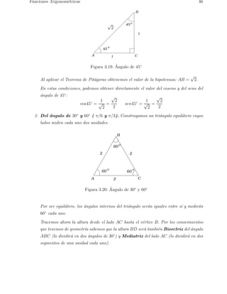 Funciones Trigonom´etricas 46 
A 
B 
o √2 
1 C 
1 
45 
45 
o 
Figura 3.19: ´ Angulo de 45◦ 
Al aplicar el Teorema de Pit´agoras obtenemos el valor de la hipotenusa: AB = √2. 
En estas condiciones, podemos obtener directamente el valor del coseno y del seno del 
´angulo de 45◦: 
cos45◦ = 
1 
√2 
= 
√2 
2 
sen45◦ = 
1 
√2 
= 
√2 
2 
2. Del ´angulo de 30◦ y 60◦ ( π/6 y π/3). Construyamos un tri´angulo equil´atero cuyos 
lados miden cada uno dos unidades. 
60 
o 
2 2 
o o 
2 
A 
B 
C 
60 60 
Figura 3.20: ´ Angulo de 30◦ y 60◦ 
Por ser equil´atero, los ´angulos internos del tri´angulo ser´an iguales entre s´ı y medir´an 
60◦ cada uno. 
Tracemos ahora la altura desde el lado AC hasta el v´ertice B. Por los conocimientos 
que tenemos de geometr´ıa sabemos que la altura BD ser´a tambi´en Bisectriz del ´angulo 
ABC (lo dividir´a en dos ´angulos de 30◦) y Mediatriz del lado AC (lo dividir´a en dos 
segmentos de una unidad cada uno). 
 