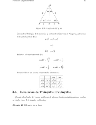 Funciones Trigonom´etricas 47 
30 30 
2 2 
A 
B 
C 
o o 
60 60 
1 D 1 
Figura 3.21: ´ Angulo de 30◦ y 60◦ 
Tomando el tri´angulo de la izquierda y, utilizando el Teorema de Pit´agoras, calculemos 
la longitud del lado BD: 
BD2 = 22 − 12 
= 3 
BD = √3. 
Podemos entonces observar que: 
cos30◦ = 
√3 
2 
sen30◦ = 
1 
2 
cos60◦ = 
1 
2 
sen60◦ = 
√3 
2 
Resumiendo en un cuadro los resultados obtenemos: 
cos sen 
π/6 (30◦) √3/2 1/2 
π/4 (45◦) √2/2 √2/2 
π/3 (60◦) 1/2 √3/2 
3.4. Resoluci´on de Tri´angulos Rect´angulos 
Conociendo el valor del coseno y del seno de algunos ´angulos notables podemos resolver 
ya ciertos casos de tri´angulos rect´angulos. 
Ejemplo 19 Calcular x en la figura 
 