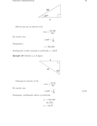 Funciones Trigonom´etricas 48 
x 
20 
30 o 
Sabemos que por la relaci´on (3.8) 
cosα = 
cat ady 
hip 
. 
En nuestro caso 
cos30◦ = 
x 
20 
. 
Despejando x 
x = 20cos30◦ 
Sustituyendo el valor conocido y resolviendo x = 10√3 
Ejemplo 20 Calcular y en la figura 
y 
42 
60 
o 
Utilizando la relaci´on (3.10) 
senα = 
cat op 
hip 
En nuestro caso 
sen60◦ = 
y 
42 
(3.10) 
Despejando, sustituyendo valores y resolviendo 
y = 42sen60◦ 
42.√3/2 
y = 21√3 
 