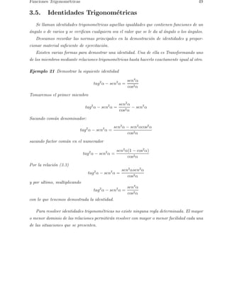 Funciones Trigonom´etricas 49 
3.5. Identidades Trigonom´etricas 
Se llaman identidades trigonom´etricas aquellas igualdades que contienen funciones de un 
´angulo o de varios y se verifican cualquiera sea el valor que se le da al ´angulo o los ´angulos. 
Deseamos recordar las normas principales en la demostraci´on de identidades y propor-cionar 
material suficiente de ejercitaci´on. 
Existen varias formas para demostrar una identidad. Una de ella es Transformando uno 
de los miembros mediante relaciones trigonom´etricas hasta hacerlo exactamente igual al otro. 
Ejemplo 21 Demostrar la siguiente identidad 
tag2α − sen2α = 
sen4α 
cos2α 
Tomaremos el primer miembro 
tag2α − sen2α = 
sen2α 
cos2α − sen2α 
Sacando com´un denominador: 
tag2α − sen2α = 
sen2α − sen2αcos2α 
cos2α 
sacando factor com´un en el numerador 
tag2α − sen2α = 
sen2α(1 − cos2α) 
cos2α 
Por la relaci´on (3.3) 
tag2α − sen2α = 
sen2αsen2α 
cos2α 
y por ultimo, multiplicando 
tag2α − sen2α = 
sen4α 
cos2α 
con lo que tenemos demostrada la identidad. 
Para resolver identidades trigonom´etricas no existe ninguna regla determinada. El mayor 
o menor dominio de las relaciones permitir´an resolver con mayor o menor facilidad cada una 
de las situaciones que se presenten. 
 