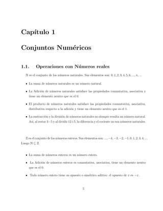 Cap´ıtulo 1 
Conjuntos Num´ericos 
1.1. Operaciones con N´umeros reales 
N es el conjunto de los n´umeros naturales. Sus elementos son: 0, 1, 2, 3, 4, 5, 6, ..., n, ... 
La suma de n´umeros naturales es un n´umero natural. 
La Adici´on de n´umeros naturales satisface las propiedades conmutativa, asociativa y 
tiene un elemento neutro que es el 0. 
El producto de n´umeros naturales satisface las propiedades conmutativa, asociativa, 
distributiva respecto a la adici´on y tiene un elemento neutro que es el 1. 
La sustracci´on y la divisi´on de n´umeros naturales no siempre resulta un n´umero natural. 
As´ı, al restar 3−5 y al dividir 12÷5, la diferencia y el cociente no son n´umeros naturales. 
Z es el conjunto de los n´umeros enteros. Sus elementos son: ...,−4,−3,−2,−1, 0, 1, 2, 3, 4, ... 
Luego N ⊆ Z 
La suma de n´umeros enteros es un n´umero entero. 
La Adici´on de n´umeros enteros es conmutativa, asociativa, tiene un elemento neutro 
que es el 0. 
Todo n´umero entero tiene su opuesto o sim´etrico aditivo: el opuesto de x es −x. 
5 
 
