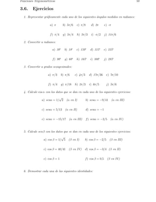 Funciones Trigonom´etricas 50 
3.6. Ejercicios 
1. Representar gr´aficamente cada uno de los siguientes ´angulos medidos en radianes: 
a) π b) 5π/6 c) π/8 d) 2π e) -π 
f) π/4 g) 5π/4 h) 5π/3 i) -π/2 j) 11π/6 
2. Convertir a radianes: 
a) 30◦ b) 18◦ c) 150◦ d) 315◦ e) 225◦ 
f) 90◦ g) 60◦ h) 165◦ i) 300◦ j) 285◦ 
3. Convertir a grados sexagesimales: 
a) π/3 b) π/6 c) 4π/3 d) 17π/36 e) 7π/10 
f) π/4 g) π/18 h) 2π/3 i) 6π/5 j) 5π/6 
4. Calcule cos α con los datos que se dan en cada uno de los siguientes ejercicios: 
a) senα = 1/√2 (α en I) b) senα = −9/41 (α en III) 
c) senα = 5/13 (α en II) d) senα = −1 
e) senα = −15/17 (α en III) f) senα = −3/5 (α en IV) 
5. Calcule senβ con los datos que se dan en cada uno de los siguientes ejercicios: 
a) cos β = 1/√5 (β en I) b) cos β = −2/5 (β en III) 
c) cos β = 40/41 (β en IV) d) cos β = −3/4 (β en II) 
e) cos β = 1 f) cos β = 0,5 (β en IV) 
6. Demostrar cada una de las siguientes identidades: 
 
