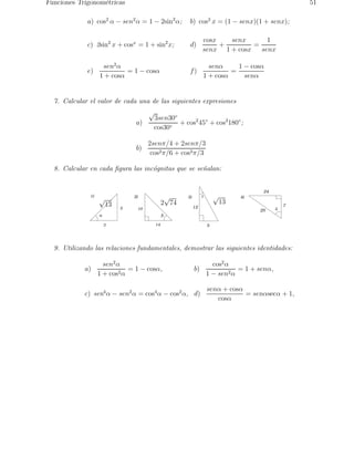 Funciones Trigonom´etricas 51 
a) cos2 α − sen2α = 1 − 2sin2α; b) cos2 x = (1 − senx)(1 + senx); 
c) 2sin2 x + cosx = 1 + sin2x; d) 
cosx 
senx 
+ 
senx 
1 + cosx 
= 
1 
senx 
e) 
sen2α 
1 + cosα 
= 1 − cosα f) 
senα 
1 + cosα 
= 
1 − cosα 
senα 
7. Calcular el valor de cada una de las siguientes expresiones 
a) 
√3sen30◦ 
cos30◦ 
+ cos245◦ + cos2180◦; 
b) 
2senπ/4 + 2senπ/3 
cos2π/6 + cos2π/3 
8. Calcular en cada figura las inc´ognitas que se se˜nalan: 
1) 
a 
2 
3 
2) g 
b 
14 
10 
3) 4) 
5 
12 
d 
7 
24 
25 
√ √13 13 2√74 
9. Utilizando las relaciones fundamentales, demostrar las siguientes identidades: 
a) 
sen2α 
1 + cos2α 
= 1 − cosα, b) 
cos2α 
1 − sen2α 
= 1 + senα, 
c) sen4α − sen2α = cos4α − cos2α, d) 
senα + cosα 
cosα 
= senαsecα + 1, 
