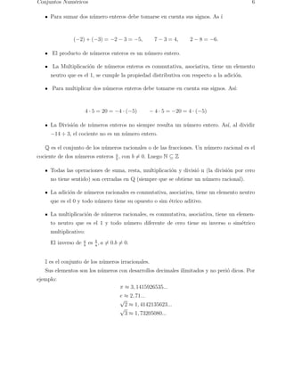 Conjuntos Num´ericos 6 
Para sumar dos n´umero enteros debe tomarse en cuenta sus signos. As ´ı 
(−2) + (−3) = −2 − 3 = −5, 7 − 3 = 4, 2 − 8 = −6. 
El producto de n´umeros enteros es un n´umero entero. 
La Multiplicaci´on de n´umeros enteros es conmutativa, asociativa, tiene un elemento 
neutro que es el 1, se cumple la propiedad distributiva con respecto a la adici´on. 
Para multiplicar dos n´umeros enteros debe tomarse en cuenta sus signos. As´ı: 
4 · 5 = 20 = −4 · (−5) − 4 · 5 = −20 = 4 · (−5) 
La Divisi´on de n´umeros enteros no siempre resulta un n´umero entero. As´ı, al dividir 
−14 ÷ 3, el cociente no es un n´umero entero. 
Q es el conjunto de los n´umeros racionales o de las fracciones. Un n´umero racional es el 
cociente de dos n´umeros enteros a 
b , con b6= 0. Luego N ⊆ Z 
Todas las operaciones de suma, resta, multiplicaci´on y divisi´o n (la divisi´on por cero 
no tiene sentido) son cerradas en Q (siempre que se obtiene un n´umero racional). 
La adici´on de n´umeros racionales es conmutativa, asociativa, tiene un elemento neutro 
que es el 0 y todo n´umero tiene su opuesto o sim ´etrico aditivo. 
La multiplicaci´on de n´umeros racionales, es conmutativa, asociativa, tiene un elemen-to 
neutro que es el 1 y todo n´umero diferente de cero tiene su inverso o sim´etrico 
multiplicativo: 
El inverso de a 
b es b 
a , a6= 0.b6= 0. 
I es el conjunto de los n´umeros irracionales. 
Sus elementos son los n´umeros con desarrollos decimales ilimitados y no peri´o dicos. Por 
ejemplo: 
π ≈ 3, 1415926535... 
e ≈ 2, 71... 
√2 ≈ 1, 4142135623... 
√3 ≈ 1, 73205080... 
 
