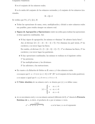 Conjuntos Num´ericos 7 
R es el conjunto de los n´umeros reales. 
R es la uni´on del conjunto de los n´umeros racionales y el conjunto de los n´umeros irra-cionales. 
R = Q ∪ I 
Se verifica que N ⊆ Z ⊆ Q ⊆ R. 
Todas las operaciones de suma, resta, multiplicaci´on y divisi´o n entre n´umeros reales 
son posibles, pues resulta siempre un n´umero real. 
Signos de Agrupaci´on y Operaciones: existe un orden para realizar las operaciones 
si ´estas aparecen combinadas. As´ı: 
• Si hay signos de agrupaci´on, los mismos se eliminan ”de adentro hacia fuera”. 
As´ı, al efectuar {3 + [5 − (6 − 8) − 2] + 7}: 1ose eliminan los par´e ntesis, 2o los 
corchetes y en tercer lugar las llaves. 
En cambio, al efectuar (3+[5−{6−8}−2]+7) : 10 se eliminan las llaves, 2o los 
corchetes y en tercer lugar los par´entesis. 
• Si hay operaciones combinadas, las mismas se realizan en el siguiente orden: 
1o las potencias. 
2o las multiplicaciones y las divisiones. 
3o las adiciones y las sustracciones. 
En cuanto a la Relaci´on de Orden en R: sean a y b dos n´umeros reales 
a es mayor que b : a > b ⇐⇒ (a+(−b)) ∈ R+ (R+ es el conjunto de los reales positivos). 
a es mayor o igual que b : a ≥ b ⇐⇒ a > b ∨ a = b. 
El Valor absoluto de un n´umero real x se denota por |x| y se define como: 
|x| = 
 
 
x si x > 0 
−x si x > 0 
0 si x = 0 
si a es un n´umero real y n es un n´umero natural (diferente de 0), an denota la Potencia 
En´esima de a, es decir, el producto de a por s´ı mismo n veces. 
an = 
n veces z }| { 
a · a · a · a · · · · · a a es la base y n es el exponente 
 