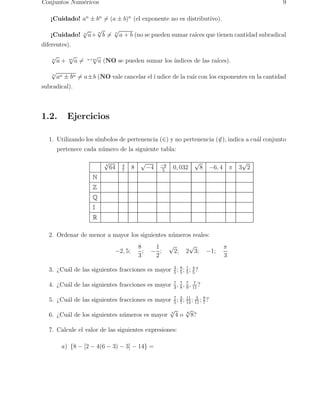 Conjuntos Num´ericos 9 
¡Cuidado! an ± bn6= (a ± b)n (el exponente no es distributivo). 
¡Cuidado! n√a+ n√b6= n√a + b (no se pueden sumar ra´ıces que tienen cantidad subradical 
diferentes). 
n√a + m√a6= n+m√a (NO se pueden sumar los ´ındices de las ra´ıces). 
n√an ± bn6= a±b (NO vale cancelar el ´ı ndice de la ra´ız con los exponentes en la cantidad 
subradical). 
1.2. Ejercicios 
1. Utilizando los s´ımbolos de pertenencia (∈) y no pertenencia (/∈), indica a cu´al conjunto 
pertenece cada n´umero de la siguiente tabla: 
√3 64 4 
5 0, 032 √8 −6, 4 π 3√2 
7 8 √−4 −9 
N 
Z 
Q 
I 
R 
2. Ordenar de menor a mayor los siguientes n´umeros reales: 
−2, 5; 
8 
3 
; − 
1 
2 
; √2; 2√3; −1; 
π 
3 
5 ; 8 
5 ; 1 
5 ; 4 
5? 
3. ¿Cu´al de las siguientes fracciones es mayor 3 
4. ¿Cu´al de las siguientes fracciones es mayor 7 
3 , 7 
8 , 7 
9 , 7 
11? 
5 ; 3 
7 ; 11 
14 ; 3 
11 ; 8 
7? 
5. ¿Cu´al de las siguientes fracciones es mayor 7 
6. ¿Cu´al de los siguientes n´umeros es mayor √4 4 o √8 8? 
7. Calcule el valor de las siguientes expresiones: 
a) {8 − [2 − 4(6 − 3) − 3] − 14} = 
 
