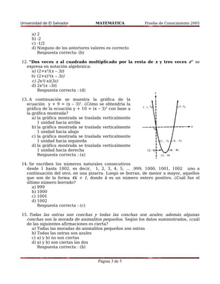 Universidad de El Salvador MATEMÁTICA Prueba de Conocimiento 2005 
a) 2 
b) -2 
c) -1/2 
d) Ninguno de los anteriores valores es correcto 
Respuesta correcta: (b) 
12. “Dos veces x al cuadrado multiplicado por la resta de x y tres veces z” se 
expresa en notación algebraica: 
a) (2+x²)(x – 3z) 
b) (2+x)²(x – 3z) 
c) 2x²(-x)(3z) 
d) 2x²(x –3z) 
Respuesta correcta : (d) 
13. A continuación se muestra la gráfica de la 
ecuación y + 9 = (x – 3)². ¿Cómo se obtendría la 
gráfica de la ecuación y + 10 = (x – 3)2 con base a 
la gráfica mostrada? 
a) la gráfica mostrada se traslada verticalmente 
1 unidad hacia arriba 
b) la gráfica mostrada se traslada verticalmente 
1 unidad hacia abajo 
c) la gráfica mostrada se traslada verticalmente 
1 unidad hacia izquierda 
d) la gráfica mostrada se traslada verticalmente 
1 unidad hacia derecha 
Respuesta correcta : (a) 
14. Se escriben los números naturales consecutivos 
desde 1 hasta 1002, es decir, 1, 2, 3, 4, 5, … ,999, 1000, 1001, 1002 uno a 
continuación del otro, en una pizarra. Luego se borran, de menor a mayor, aquellos 
que son de la forma 4k + 1, donde k es un número entero positivo. ¿Cuál fue el 
último número borrado? 
a) 999 
b) 1000 
c) 1001 
d) 1002 
Respuesta correcta : (c) 
15. Todas las ostras son conchas y todas las conchas son azules; además algunas 
conchas son la morada de animalitos pequeños. Según los datos suministrados, ¿cuál 
de las siguientes afirmaciones es cierta? 
a) Todas las moradas de animalitos pequeños son ostras 
b) Todas las ostras son azules 
c) a) y b) no son ciertas 
d) a) y b) son ciertas las dos 
Respuesta correcta : (b) 
Página 3 de 5 
 
