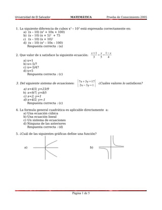 Universidad de El Salvador MATEMÁTICA Prueba de Conocimiento 2005 
1. La siguiente diferencia de cubos x3 – 103 está expresada correctamente en: 
a) (x – 10) (x2 + 10x + 100) 
b) (x – 10) (x + 5)2 + 75 
c) (x – 10) (x + 10)2 
d) (x – 10) (x2 – 10x – 100) 
Respuesta correcta : (a) 
2. Que valor de x satisface la siguiente ecuación: 
x1 
3 
 
x 
5 
= 
1−x 
4 
a) x=1 
b) x=-5/7 
c) x=-5/47 
d) x=5 
Respuesta correcta : (c) 
3. Del siguiente sistema de ecuaciones: {7x3y=17 
2x−3y=1 } ¿Cuáles valores lo satisfacen? 
a) x=4/3; y=23/9 
b) x=9/7; y=8/3 
c) x=2; y=1 
d) x=4/2; y=-1 
Respuesta correcta : (c) 
4. La formula general cuadrática es aplicable directamente a: 
a) Una ecuación cúbica 
b) Una ecuación lineal 
c) Un sistema de ecuaciones 
d) Ninguna de las anteriores 
Respuesta correcta : (d) 
5. ¿Cuál de las siguientes gráficas define una función? 
a) b) 
Página 1 de 5 
 