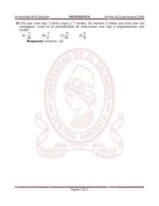 Universidad de El Salvador MATEMÁTICA Prueba de Conocimiento 2006 
25. En una urna hay 3 bolas rojas y 7 verdes. Se extraen 2 bolas una tras otra sin 
reemplazo, ¿cuál es la probabilidad de seleccionar una roja y seguidamente una 
verde? 
A) 
7 
3 0 
B) 
1 
2 
C) 
11 
3 0 
D) 
3 
13 
Respuesta correcta : (a) 
Página 5 de 5 
