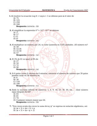 Universidad de El Salvador MATEMÁTICA Prueba de Conocimiento 2007 
1.Al resolver la ecuación Log 8 + Log x = 3 se obtiene para x el valor de 
A) 75 
B) 125 
C) 250 
D) 240 
Respuesta correcta : (b) 
2. Al simplificar la expresión 43/2+ 165/4 -322/5 se obtiene 
A) 26 
B) 210 
C) 62 
D) 86 
Respuesta correcta : (a) 
3. Al multiplicar un número por 24, su valor aumenta en 1334 unidades. ¿El número es? 
A) 58 
B) 53.36 
C) 55.58 
D) 57 
Respuesta correcta : (a) 
4. El 3% de 81 es igual al 9% de 
A) 27 
B) 54 
C) 72 
D) 90 
Respuesta correcta : (a) 
5. Si 6 gatos cazan 6 ratones en 6 minutos, entonces el número de ratones que 30 gatos 
pueden cazar en 30 minutos es: 
A) 6 
B) 30 
C) 150 
D) 180 
Respuesta correcta : (c) 
6. Dada la sucesión infinita de números: 1, 4, 9, 16, 25, 36, 49, 64,... ¿Qué número 
sigue después de 64? 
A) 65 
B) 81 
C) 74 
D) Cualquier número mayor que 64. 
Respuesta correcta : (b) 
7. “Tres veces z más dos veces la suma de x y y“ se expresa en notación algebraica, así: 
A) (z + 3) + (x + 2) + y 
B) (z + 3) + (x + y + 2) 
Página 1 de 5 
 