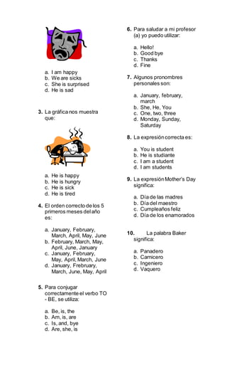 a. I am happy
b. We are sicks
c. She is surprised
d. He is sad
3. La gráfica nos muestra
que:
a. He is happy
b. He is hungry
c. He is sick
d. He is tired
4. El orden correcto de los 5
primeros meses delaño
es:
a. January, February,
March, April, May, June
b. February, March, May,
April, June, January
c. January, February,
May, April, March, June
d. January, Frebruary,
March, June, May, April
5. Para conjugar
correctamente el verbo TO
- BE, se utiliza:
a. Be, is, the
b. Am, is, are
c. Is, and, bye
d. Are, she, is
6. Para saludar a mi profesor
(a) yo puedo utilizar:
a. Hello!
b. Good bye
c. Thanks
d. Fine
7. Algunos pronombres
personales son:
a. January, february,
march
b. She, He, You
c. One, two, three
d. Monday, Sunday,
Saturday
8. La expresióncorrecta es:
a. You is student
b. He is studiante
c. I am a student
d. I am students
9. La expresiónMother’s Day
significa:
a. Día de las madres
b. Día del maestro
c. Cumpleaños feliz
d. Día de los enamorados
10. La palabra Baker
significa:
a. Panadero
b. Carnicero
c. Ingeniero
d. Vaquero
 