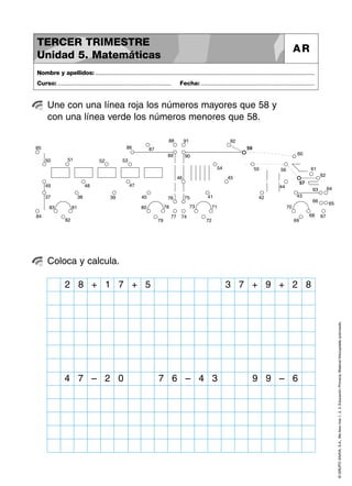 59
60
61
62
63 64
65
66
6768
69
7071
72
73
74
7576
77
78
79
8081
82
83
84
85 86 87
88
89 90
91 92
37 38 39 40 41 42 43
44
4546
474849
50 51 52 53
54 55 56
57
©GRUPOANAYA,S.A.,Mellevotres1,2,3.EducaciónPrimaria.Materialfotocopiableautorizado.
Une con una línea roja los números mayores que 58 y
con una línea verde los números menores que 58.
Nombre y apellidos: ..............................................................................................................................................
Curso: ..................................................................... Fecha: .....................................................................
TERCER TRIMESTRE
Unidad 5. Matemáticas
AR
Coloca y calcula.
8 + 1 7 + 3 7 + 95
4 7 – 2 0 7 6 – 4 3 9 9 – 6
2 + 2 8
 