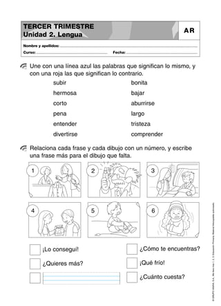 ©GRUPOANAYA,S.A.,Mellevotres1,2,3.EducaciónPrimaria.Materialfotocopiableautorizado.
Une con una línea azul las palabras que significan lo mismo, y
con una roja las que significan lo contrario.
Nombre y apellidos: ..............................................................................................................................................
Curso: ..................................................................... Fecha: .....................................................................
TERCER TRIMESTRE
Unidad 2. Lengua
AR
Relaciona cada frase y cada dibujo con un número, y escribe
una frase más para el dibujo que falta.
subir
hermosa
corto
pena
entender
divertirse
bonita
bajar
aburrirse
largo
tristeza
comprender
¿Cómo te encuentras?
¡Qué frío!
¿Cuánto cuesta?
¡Lo conseguí!
¿Quieres más?
1 2 3
4 5 6
 