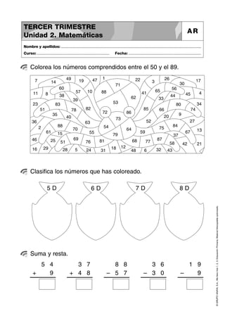 ©GRUPOANAYA,S.A.,Mellevotres1,2,3.EducaciónPrimaria.Materialfotocopiableautorizado.
Colorea los números comprendidos entre el 50 y el 89.
Nombre y apellidos: ..............................................................................................................................................
Curso: ..................................................................... Fecha: .....................................................................
TERCER TRIMESTRE
Unidad 2. Matemáticas
AR
Clasifica los números que has coloreado.
Suma y resta.
10
20
30
40
11
1
21
31
41
12
2
22
32
42
13
3
23
33
43
14
4
24
34
44
15
5
25
35
45
16 6
26
36
46
177
27
37
47
18
8
28
38
48
19
9
29
39
49
51
60
70
80
51
61
71
81
52
62
72
82
53
63
73
83
54
64
74
84
55
65
75
85
56
66
76
86
57
67
77
87
58
68
78
88
59
69
79
88
5 D 6 D 7 D 8 D
5
+
4
9
3
+
7
84
8
–
8
75
3
–
6
03
1
–
9
9
 