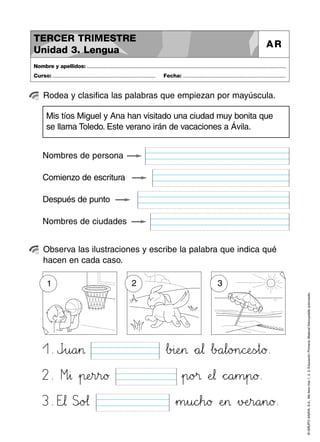 1. Jpqu89a45> …b>?i:;eHI> *+a67¬ …bBCa67l89o>?n89cPQeTUs~t89ø.
2. Míì∆ »p:;eHIr45r89ø »p89o>?® ÀeJK¬ *+c^_a45m45p89ø.
©GRUPOANAYA,S.A.,Mellevotres1,2,3.EducaciónPrimaria.Materialfotocopiableautorizado.
Rodea y clasifica las palabras que empiezan por mayúscula.
Nombre y apellidos: ..............................................................................................................................................
Curso: ..................................................................... Fecha: .....................................................................
TERCER TRIMESTRE
Unidad 3. Lengua
AR
Observa las ilustraciones y escribe la palabra que indica qué
hacen en cada caso.
Nombres de persona
Mis tíos Miguel y Ana han visitado una ciudad muy bonita que
se llama Toledo. Este verano irán de vacaciones a Ávila.
Comienzo de escritura
Después de punto
Nombres de ciudades
1
3. Etu¬ Slmo@A¬ »m45u89cdeh89ø ÀeHI> »vDEeHIr89a45n89ø.
2 3
 