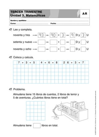 ©GRUPOANAYA,S.A.,Mellevotres1,2,3.EducaciónPrimaria.Materialfotocopiableautorizado.
Lee y completa.
Nombre y apellidos: ..............................................................................................................................................
Curso: ..................................................................... Fecha: .....................................................................
TERCER TRIMESTRE
Unidad 3. Matemáticas
AR
Coloca y calcula.
Problema.
D y Unoventa y tres +
D y Usetenta y nueve +
D y Unoventa y ocho +
93 90 3 9 3
7 + 3 + 5 4 + 6 + 2 6 + 38 + 7
Almudena tiene 15 libros de cuentos, 2 libros de terror y
5 de aventuras. ¿Cuántos libros tiene en total?
Almudena tiene libros en total.
 