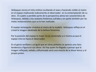 Velásquez recrea el mito erótico ocultando el sexo y haciendo visible el rostro
en el espejo implicando ludicamente al observador en la contemplación de su
obra . El cuadro a perdido parte de la perspectiva aérea tan característica de
Velásquez, debido a los avatares históricos sufridos y en parte también por las
malas restauraciones que se le han realizado.

El espejo rectangular muestra el rostro de la modelo. Velásquez refleja en el
cristal la imagen idealizada de la belleza femenina.

Por la posición del espejo la mujer no se contempla a si misma ya que el
espejo mira es hacia el observador.

En el genio sevillano y al igual que en otros pintores se aprecia una clara
tendencia a figura en sus obras. Así hay quien ha llegado a pensar que la
imagen reflejada, velada y difuminada seria una mezcla de la diosa Venus y el
propio pintor.
 
