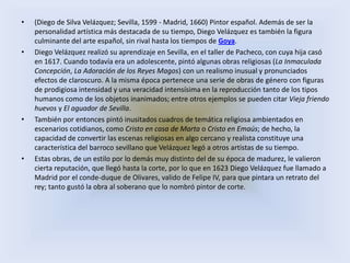 •   (Diego de Silva Velázquez; Sevilla, 1599 - Madrid, 1660) Pintor español. Además de ser la
    personalidad artística más destacada de su tiempo, Diego Velázquez es también la figura
    culminante del arte español, sin rival hasta los tiempos de Goya.
•   Diego Velázquez realizó su aprendizaje en Sevilla, en el taller de Pacheco, con cuya hija casó
    en 1617. Cuando todavía era un adolescente, pintó algunas obras religiosas (La Inmaculada
    Concepción, La Adoración de los Reyes Magos) con un realismo inusual y pronunciados
    efectos de claroscuro. A la misma época pertenece una serie de obras de género con figuras
    de prodigiosa intensidad y una veracidad intensísima en la reproducción tanto de los tipos
    humanos como de los objetos inanimados; entre otros ejemplos se pueden citar Vieja friendo
    huevos y El aguador de Sevilla.
•   También por entonces pintó inusitados cuadros de temática religiosa ambientados en
    escenarios cotidianos, como Cristo en casa de Marta o Cristo en Emaús; de hecho, la
    capacidad de convertir las escenas religiosas en algo cercano y realista constituye una
    característica del barroco sevillano que Velázquez legó a otros artistas de su tiempo.
•   Estas obras, de un estilo por lo demás muy distinto del de su época de madurez, le valieron
    cierta reputación, que llegó hasta la corte, por lo que en 1623 Diego Velázquez fue llamado a
    Madrid por el conde-duque de Olivares, valido de Felipe IV, para que pintara un retrato del
    rey; tanto gustó la obra al soberano que lo nombró pintor de corte.
 