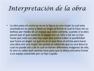 Interpretación de la obra

• La obra para mí como se ve en la figura es una mujer la cual esta
  acostada en su cama y tiene un ángel al frente el cual le hace ver su
  belleza por medio de un espejo que este sostiene, cuando vi la obra
  pensé que el que sostenía el espejo era un niño o tal vez su hijo
  hasta que note sus alas hay supe que podría haber la posibilidad
  que fuera un ángel. Lo que no se es que llevo al artista para hacer
  una obra con una mujer tan pulida ya sabiendo que es una diosa la
  cual no puede ver y de la cual se tienen diferentes imágenes de ella,
  lo otro es saber qué razones tuvo para que la diosa estuviera frente
  a un espejo sostenido por su hijo Cupido.
 