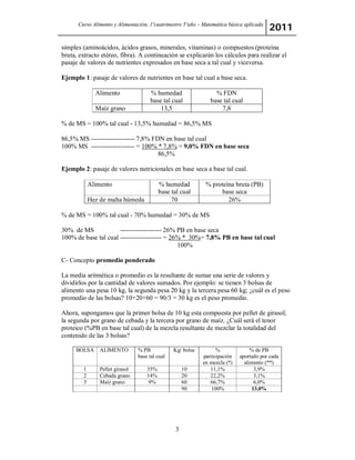 Curso Alimento y Alimentación, 1ºcuatrimestre 5ºaño – Matemática básica aplicada 2011 
simples (aminoácidos, ácidos grasos, minerales, vitaminas) o compuestos (proteína 
bruta, extracto etéreo, fibra). A continuación se explicarán los cálculos para realizar el 
pasaje de valores de nutrientes expresados en base seca a tal cual y viceversa. 
Ejemplo 1: pasaje de valores de nutrientes en base tal cual a base seca. 
Alimento % humedad 
base tal cual 
3 
% FDN 
base tal cual 
Maíz grano 13,5 7,8 
% de MS = 100% tal cual - 13,5% humedad = 86,5% MS 
86,5% MS -------------------- 7,8% FDN en base tal cual 
100% MS -------------------- = 100% * 7,8% = 9,0% FDN en base seca 
86,5% 
Ejemplo 2: pasaje de valores nutricionales en base seca a base tal cual. 
Alimento % humedad 
base tal cual 
% proteína bruta (PB) 
base seca 
Hez de malta húmeda 70 26% 
% de MS = 100% tal cual - 70% humedad = 30% de MS 
30% de MS ------------------- 26% PB en base seca 
100% de base tal cual ------------------- = 26% * 30%= 7,8% PB en base tal cual 
100% 
C- Concepto promedio ponderado 
La media aritmética o promedio es la resultante de sumar una serie de valores y 
dividirlos por la cantidad de valores sumados. Por ejemplo: se tienen 3 bolsas de 
alimento una pesa 10 kg, la segunda pesa 20 kg y la tercera pesa 60 kg; ¿cuál es el peso 
promedio de las bolsas? 10+20+60 = 90/3 = 30 kg es el peso promedio. 
Ahora, supongamos que la primer bolsa de 10 kg esta compuesta por pellet de girasol; 
la segunda por grano de cebada y la tercera por grano de maíz. ¿Cuál será el tenor 
proteico (%PB en base tal cual) de la mezcla resultante de mezclar la totalidad del 
contenido de las 3 bolsas? 
BOLSA ALIMENTO % PB 
base tal cual 
Kg/ bolsa % 
participación 
en mezcla (*) 
% de PB 
aportado por cada 
alimento (**) 
1 Pellet girasol 35% 10 11,1% 3,9% 
2 Cebada grano 14% 20 22,2% 3,1% 
3 Maíz grano 9% 60 66,7% 6,0% 
90 100% 13,0% 
 