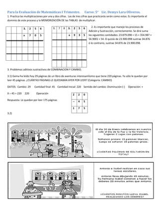 Para la Evaluación de Matemáticas I Trimestre. Curso: 5° Lic. Demys Lara Oliveros.
1. Practica las multiplicaciones por una y dos cifras. Las de tres cifras que practicarás serán como estas. Es importante el
dominio de este proceso y la MEMORIZACIÓN DE las TABLAS de multiplicar.
2. Es importante que maneje los procesos de
Adición y Sustracción, correctamente. Se dirá suma
las siguientes cantidades: 23.879.098 + 15 + 354.987 +
56.9001 + 54. O quizás de 23.900.098 sustrae 34.876
ó lo contrario, sustrae 34.876 de 23.900.098.
3. Problemas aditivos sustractivos de COMBINACION Y CAMBIO.
3.1) Gema ha leído hoy 29 páginas de un libro de aventuras interesantísimo que tiene 220 páginas. Ya sólo le quedan por
leer 45 páginas. ¿CUÁNTAS PÁGINAS LE QUEDABAN AYER POR LEER? (Categoría: CAMBIO)
DATOS: Cambio: 29 Cantidad final: 45 Cantidad Inicial: 220 Sentido del cambio: Disminución (-) Operación: +
X – 45 = 220 220 Operación
Respuesta: Le quedan por leer 175 páginas
3.2)
3. 2 5 6
x 7 0 5
9. 7 8 3. 2 5 6
x 9 3 5
2 2 0
-- 4 5
1 7 5
