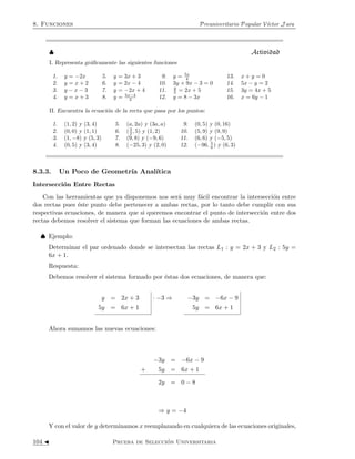 8. Funciones Preuniveritario Popular V´ıctor J ara 
8.3.2. Funci´on Af´ın y la Recta 
La Funci´on Af´ın 
Una funci´on af´ın es aquella que est´a determinada por una ecuaci´on de primer grado de la 
forma: 
y = f(x) = mx + n con m y n constantes 
La ecuaci´on de una funci´on af´ın es conocida como ecuaci´on de la recta, precisamente porque 
las gr´aficas de todas las funciones de ´esta forma son precisamente lineas rectas. 
} Observa que . . . 
Las funciones lineales son un caso particular de las funciones afines, pues si en 
una funci´on af´ın de la forma y = mx + n se tiene que n = 0, tendremos entonces la 
ecuaci´on de una funci´on lineal. 
 Grafiquemos la funci´on y = x + 1; debemos dar valores a x, para calcular los valores de y 
para poder graficar. 
x y 
-4 -3 
-2 -1 
0 1 
1 2 
2 3 
4 5 
6 7 
7 8 
... 
... 
Notemos que la inclinaci´on es la misma que la de la funci´on y = x, pues tiene la misma 
pendiente. 
La Recta 
Una Recta es la representaci´on gr´afica de una funci´on af´ın. Si un punto del plano (x, y) 
pertenece a la recta, diremos entonces que ese punto satisface la ecuaci´on de la recta. 
Existen b´asicamente dos formas de presentar la ecuaci´on de la recta: 
† La forma General: 
ax + by + c = 0 
† La forma Principal: 
y = mx + n 
100 J Prueba de Selecci´on Universitaria 
 