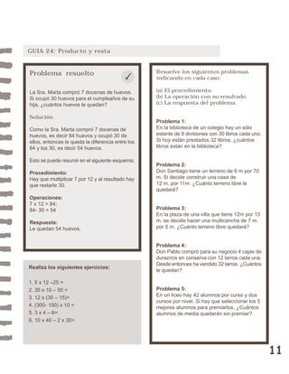 11 
GUIA 24: Producto y resta 
Problema resuelto 
La Sra. Marta compró 7 docenas de huevos. 
Si ocupó 30 huevos para el cumpleaños de su 
hija, ¿cuántos huevos le quedan? 
Solución 
Como la Sra. Marta compró 7 docenas de 
huevos, es decir 84 huevos y ocupó 30 de 
ellos, entonces le queda la diferencia entre los 
84 y los 30, es decir 54 huevos. 
Esto se puede resumir en el siguiente esquema: 
Procedimiento: 
Hay que multiplicar 7 por 12 y al resultado hay 
que restarle 30. 
Operaciones: 
7 x 12 = 84; 
84- 30 = 54 
Respuesta: 
Le quedan 54 huevos. 
Resuelve los siguientes problemas 
indicando en cada caso: 
(a) El procedimiento. 
(b) La operación con su resultado. 
(c) La respuesta del problema. 
Problema 1: 
En la biblioteca de un colegio hay un sólo 
estante de 8 divisiones con 30 libros cada uno. 
Si hoy están prestados 32 libros, ¿cuántos 
libros están en la biblioteca? 
Problema 2: 
Don Santiago tiene un terreno de 6 m por 70 
m. Si decide construir una casa de 
12 m. por 11m. ¿Cuánto terreno libre le 
quedará? 
Problema 3: 
En la plaza de una villa que tiene 12m por 15 
m. se decide hacer una multicancha de 7 m. 
por 5 m. ¿Cuánto terreno libre quedará? 
Problema 4: 
Don Pablo compró para su negocio 4 cajas de 
duraznos en conserva con 12 tarros cada una. 
Desde entonces ha vendido 32 tarros. ¿Cuántos 
le quedan? 
Problema 5: 
En un liceo hay 42 alumnos por curso y dos 
cursos por nivel. Si hay que seleccionar los 5 
mejores alumnos para premiarlos, ¿Cuántos 
alumnos de media quedarán sin premiar? 
Realiza los siguientes ejercicios: 
1. 5 x 12 –25 = 
2. 35 x 10 – 50 = 
3. 12 x (30 – 15)= 
4. (300- 150) x 10 = 
5. 3 x 4 – 6= 
6. 10 x 40 – 2 x 30= 
 