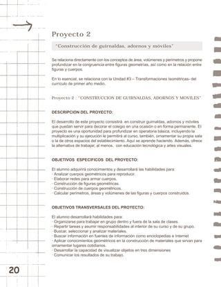 20 
Proyecto 2 
“Construcción de guirnaldas, adornos y móviles” 
Se relaciona directamente con los conceptos de área, volúmenes y perímetros y propone 
profundizar en la congruencia entre figuras geometrías, así como en la relación entre 
figuras y cuerpos. 
En lo esencial, se relaciona con la Unidad #3 – Transformaciones Isométricas- del 
currículo de primer año medio. 
Proyecto 2 : “CONSTRUCCION DE GUIRNALDAS, ADORNOS Y MOVILES” 
DESCRIPCION DEL PROYECTO: 
El desarrollo de este proyecto consistirá en construir guirnaldas, adornos y móviles 
que puedan servir para decorar el colegio en una ocasión o en forma permanente. El 
proyecto es una oportunidad para profundizar en operatoria básica, incluyendo la 
multiplicación y su ejecución le permitirá al curso, también, ornamentar su propia sala 
o la de otros espacios del establecimiento. Aquí se aprende haciendo. Además, ofrece 
la alternativa de trabajar, al menos, con educación tecnológica y artes visuales. 
OBJETIVOS ESPECIFICOS DEL PROYECTO: 
El alumno adquirirá conocimientos y desarrollará las habilidades para: 
· Analizar cuerpos geométricos para reproducir. 
· Elaborar redes para armar cuerpos. 
· Construcción de figuras geométricas. 
· Construcción de cuerpos geométricos. 
· Calcular perímetros, áreas y volúmenes de las figuras y cuerpos construidos. 
OBJETIVOS TRANSVERSALES DEL PROYECTO: 
El alumno desarrollará habilidades para: 
· Organizarse para trabajar en grupo dentro y fuera de la sala de clases. 
· Repartir tareas y asumir responsabilidades al interior de su curso y de su grupo. 
· Buscar, seleccionar y analizar materiales. 
· Buscar información en fuentes de información como enciclopedias e Internet 
· Aplicar conocimientos geométricos en la construcción de materiales que sirvan para 
ornamentar lugares cotidianos. 
· Desarrollar la capacidad de visualizar objetos en tres dimensiones 
· Comunicar los resultados de su trabajo. 
 