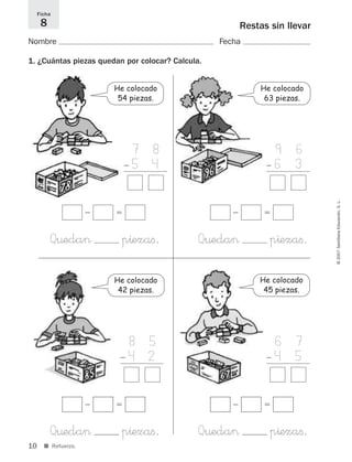 1 9 6
Ϫ 6 3
+1 4
10
©2007SantillanaEducación,S.L.
Restas sin llevar
Nombre Fecha
1. ¿Cuántas piezas quedan por colocar? Calcula.
Ficha
8
■ Refuerzo.
1 7 8
Ϫ 5 4
+1 4
1 6 7
Ϫ 4 5
+1 4
1 8 5
Ϫ 4 2
+1 4
ϭϪ
Q¤eda> p^ezaﬁ.
ϭϪ
Q¤eda> p^ezaﬁ.
ϭϪ
Q¤eda> p^ezaﬁ.
ϭϪ
Q¤eda> p^ezaﬁ.
He colocado
45 piezas.
He colocado
54 piezas.
He colocado
63 piezas.
He colocado
42 piezas.
825521 _ 0001-0064.qxd 14/3/07 16:07 Página 10
 