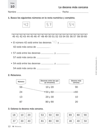 12
©2007SantillanaEducación,S.L.
■ Refuerzo.
La decena más cercana
Nombre Fecha
Ficha
10
424
1. Busca los siguientes números en la recta numérica y completa.
2. Relaciona.
3. Colorea la decena más cercana.
• El número 42 está entre las decenas 40y .
42 está más cerca de .
• 57 está entre las decenas y .
57 está más cerca de .
• 54 está entre las decenas y .
54 está más cerca de .
574 544
18 10 20
37 30 40
53 50 60
81 80 90
89 80 90
46 40 50
56
24
13
87
90
60
10
20
10 y 20
50 y 60
20 y 30
80 y 90
Decenas entre las que
se encuentra
Decena más
cercana
Número
5 5
40 41 42 43 44 45 46 47 48 49 50 51 52 53 54 55 56 57 58 59 60
825521 _ 0001-0064.qxd 14/3/07 16:07 Página 12
 