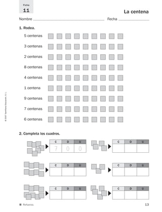 13
©2007SantillanaEducación,S.L.
■ Refuerzo.
La centena
Nombre Fecha
Ficha
11
1. Rodea.
2. Completa los cuadros.
5 centenas
3 centenas
2 centenas
8 centenas
4 centenas
1 centena
9 centenas
7 centenas
6 centenas
C D U C D U
▼
▼
C D U C D U
▼
▼
C D U C D U
▼
▼
7 0 0
825521 _ 0001-0064.qxd 14/3/07 16:07 Página 13
 