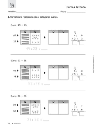 14
©2007SantillanaEducación,S.L.
■ Refuerzo.
Sumas llevando
Nombre Fecha
1. Completa la representación y calcula las sumas.
Ficha
12
49ϩ 23ϭ
4 9
ϩ 2 3
+1
5
▼
49
23
▼▼
Suma: 49 ϩ 23.
1
1
53ϩ 38ϭ
5 3
ϩ 3 8
+15
▼
53
38
▼▼
Suma: 53 ϩ 38.
1
1
27ϩ 56ϭ
2 7
ϩ 5 6
+1
5
▼
27
56
▼▼
Suma: 27 ϩ 56.
1
1
825521 _ 0001-0064.qxd 14/3/07 16:07 Página 14
 