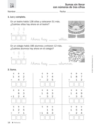 18
©2007SantillanaEducación,S.L.
■ Refuerzo.
Sumas sin llevar
con números de tres cifras
Nombre Fecha
1. Lee y completa.
2. Suma.
Ficha
16
En un teatro había 138 sillas y colocaron 51 más.
¿Cuántas sillas hay ahora en el teatro?
1 1 3 8
ϩ 5 1
A”horå ha¥ sillaﬁ.
C D U
1 4 2
ϩ 4 7
C D U
1 7 4
ϩ 2 5
C D U
1 8 7
ϩ 1 2
C D U
6 3
ϩ 1 2 4
C D U
1 6 3
ϩ 3 2
C D U
1 4 9
ϩ 3 0
C D U
1 2 5
ϩ 7 1
C D U
1 5
ϩ 1 6 3
C D U
1 5 4
ϩ 2 4
En un colegio había 186 alumnos y entraron 12 más.
¿Cuántos alumnos hay ahora en el colegio?
111 8 6
ϩ 1 2
A”horå ha¥ alumnoﬁ.
825521 _ 0001-0064.qxd 14/3/07 16:07 Página 18
 
