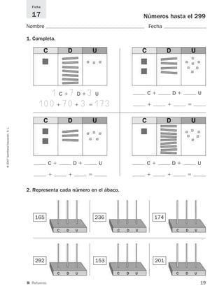 19
©2007SantillanaEducación,S.L.
Números hasta el 299
Nombre Fecha
Ficha
17
■ Refuerzo.
1. Completa.
2. Representa cada número en el ábaco.
165 236 174
292 153 201
1 C ϩ 7D ϩ 3 U
100ϩ 70ϩ 3ϭ 173
C ϩ D ϩ U
ϩ ϩ ϭ
C ϩ D ϩ U
ϩ ϩ ϭ
C ϩ D ϩ U
ϩ ϩ ϭ
C D U C D U C D U
C D U C D U C D U
825521 _ 0001-0064.qxd 14/3/07 16:07 Página 19
 
