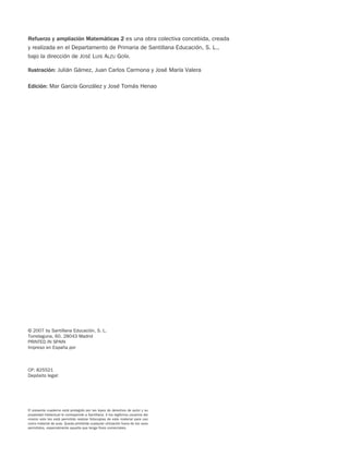 Refuerzo y ampliación Matemáticas 2 es una obra colectiva concebida, creada
y realizada en el Departamento de Primaria de Santillana Educación, S. L.,
bajo la dirección de JOSÉ LUIS ALZU GOÑI.
Ilustración: Julián Gámez, Juan Carlos Carmona y José María Valera
Edición: Mar García González y José Tomás Henao
El presente cuaderno está protegido por las leyes de derechos de autor y su
propiedad intelectual le corresponde a Santillana. A los legítimos usuarios del
mismo solo les está permitido realizar fotocopias de este material para uso
como material de aula. Queda prohibida cualquier utilización fuera de los usos
permitidos, especialmente aquella que tenga fines comerciales.
© 2007 by Santillana Educación, S. L.
Torrelaguna, 60. 28043 Madrid
PRINTED IN SPAIN
Impreso en España por
CP: 825521
Depósito legal:
825521 _ 0001-0064.qxd 14/3/07 16:07 Página 2
 