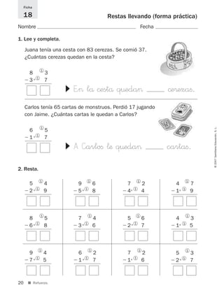 20
©2007SantillanaEducación,S.L.
■ Refuerzo.
Restas llevando (forma práctica)
Nombre Fecha
Ficha
18
1. Lee y completa.
2. Resta.
8 3
Ϫ3+ 71
1 ▼
5 4
Ϫ2+ 91
1
9 6
Ϫ5+ 81
1
7 2
Ϫ4+ 41
1
4 7
Ϫ1+ 91
1
8 5
Ϫ6+ 81
1
7 4
Ϫ3+ 61
1
5 6
Ϫ2+ 71
1
4 3
Ϫ1+ 51
1
9 4
Ϫ7+ 51
1
6 2
Ϫ1+ 71
1
7 2
Ϫ1+ 61
1
5 3
Ϫ2+ 71
1
Juana tenía una cesta con 83 cerezas. Se comió 37.
¿Cuántas cerezas quedan en la cesta?
E”> lå ©estå q¤eda> ©e®ezaﬁ.
6 5
Ϫ1+ 71
1
▼
Carlos tenía 65 cartas de monstruos. Perdió 17 jugando
con Jaime. ¿Cuántas cartas le quedan a Carlos?
A —arloﬁ ¬æ q¤eda> cartaﬁ.
825521 _ 0001-0064.qxd 14/3/07 16:07 Página 20
 