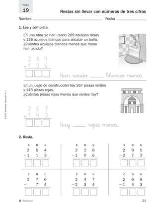 21
©2007SantillanaEducación,S.L.
Restas sin llevar con números de tres cifras
Nombre Fecha
Ficha
19
■ Refuerzo.
1. Lee y completa.
2. Resta.
En una obra se han usado 289 azulejos rosas
y 136 azulejos blancos para alicatar un baño.
¿Cuántos azulejos blancos menos que rosas
han usado?
1 2 8 9
Ϫ 1 3 6
H”a> usado blancoﬁ μenoﬁ.
C D U
2 5 4
Ϫ 1 1 3
C D U
2 2 8
Ϫ 1 0 6
C D U
2 9 5
Ϫ 2 7 3
C D U
2 7 6
Ϫ 7 4
C D U
2 4 7
Ϫ 2 3 4
C D U
2 6 9
Ϫ 1 4 3
En un juego de construcción hay 267 piezas verdes
y 143 piezas rojas.
¿Cuántas piezas rojas menos que verdes hay?
1 2 6 7
Ϫ 1 4 3
H”a¥ rojaﬁ μenoﬁ.
825521 _ 0001-0064.qxd 14/3/07 16:07 Página 21
 