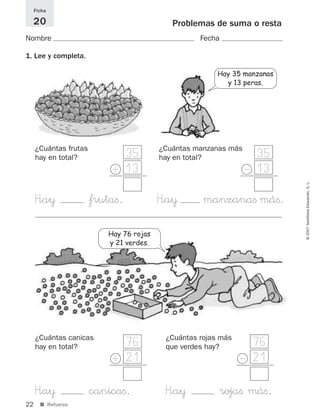 Hay 35 manzanas
y 13 peras.
H”a¥ canicaﬁ. H”a¥ rojaﬁ máﬁ.
22
©2007SantillanaEducación,S.L.
■ Refuerzo.
Problemas de suma o resta
Nombre Fecha
Ficha
20
1. Lee y completa.
H”a¥ frutaﬁ. H”a¥ manzanaﬁ máﬁ.
100
85
35
13
35
13
¿Cuántas frutas
hay en total?
¿Cuántas manzanas más
hay en total?
+ -
76
21
76
21
¿Cuántas canicas
hay en total?
¿Cuántas rojas más
que verdes hay?
Hay 76 rojas
y 21 verdes.
+ -
825521 _ 0001-0064.qxd 14/3/07 16:07 Página 22
 