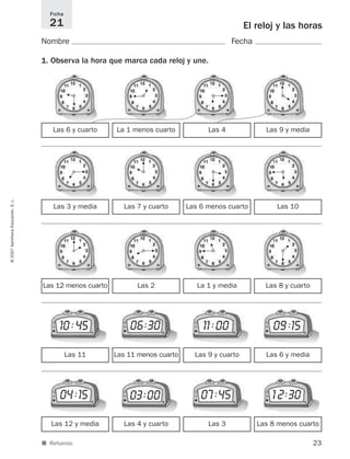 23
©2007SantillanaEducación,S.L.
■ Refuerzo.
El reloj y las horas
Nombre Fecha
1. Observa la hora que marca cada reloj y une.
Ficha
21
Las 6 y cuarto La 1 menos cuarto Las 9 y mediaLas 4
Las 3 y media Las 7 y cuarto Las 10Las 6 menos cuarto
Las 12 menos cuarto Las 2 Las 8 y cuartoLa 1 y media
Las 12 y media Las 4 y cuarto Las 8 menos cuartoLas 3
04 :15 1 2:3007 :4503:00
Las 11 Las 11 menos cuarto Las 6 y mediaLas 9 y cuarto
10 :45 09 :1511 :0006:30
H
H
H
H
H
H
H
H
H
H
H
H
H
H
H
H
H
H
H
H
H
H
H
H
825521 _ 0001-0064.qxd 14/3/07 16:07 Página 23
 