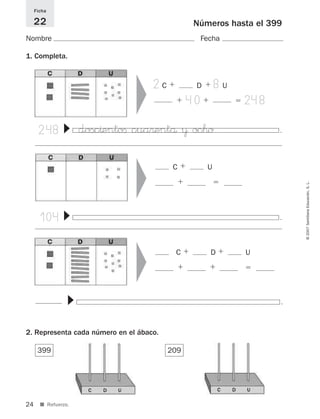 104 .
▼
248 .
▼
.
▼
24
©2007SantillanaEducación,S.L.
■ Refuerzo.
399
Números hasta el 399
Nombre Fecha
Ficha
22
1. Completa.
2. Representa cada número en el ábaco.
209
▼
C ϩ U
ϩ ϭ
▼▼
C ϩ D ϩ U
ϩ ϩ ϭ
2C ϩ D ϩ 8U
ϩ 40ϩ ϭ 248
dosc^entoﬁ cua®entå ¥ oc™o
C D U C D U
825521 _ 0001-0064.qxd 14/3/07 16:07 Página 24
 