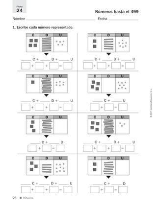 26
©2007SantillanaEducación,S.L.
■ Refuerzo.
Números hasta el 499
Nombre Fecha
1. Escribe cada número representado.
Ficha
24
▼
C ϩ D ϩ U
▼
ϭϩϩ
C ϩ D ϩ U
ϭϩϩ
▼
C ϩ U
▼
ϭϩ
▼
C ϩ D ϩ U
▼
ϭϩϩ
C ϩ D ϩ U
ϭϩϩ
C ϩ D ϩ U
ϭϩϩ
▼
C ϩ D
▼
ϭϩ
C ϩ D
ϭϩ
825521 _ 0001-0064.qxd 14/3/07 16:07 Página 26
 