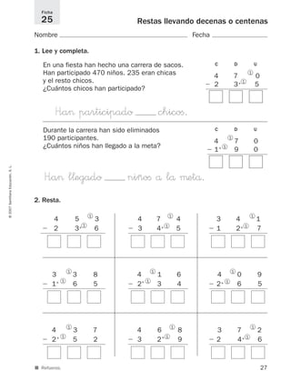 27
©2007SantillanaEducación,S.L.
■ Refuerzo.
Restas llevando decenas o centenas
Nombre Fecha
1. Lee y completa.
2. Resta.
Ficha
25
En una fiesta han hecho una carrera de sacos.
Han participado 470 niños. 235 eran chicas
y el resto chicos.
¿Cuántos chicos han participado?
4 5 3
Ϫ 2 3+ 6
1
1
4 7 4
Ϫ 3 4+ 51
1
3 4 1
Ϫ 1 2+ 71
1
C D U
4 7 0
Ϫ 2 3+ 51
1
H”a> participado chicoﬁ.
Durante la carrera han sido eliminados
190 participantes.
¿Cuántos niños han llegado a la meta?
C D U
4 7 0
Ϫ 1+
9 01
1
H”a> l¬egado niñoﬁ å lå μetå.
3 3 8
Ϫ 1+
6 5
1
1
4 1 6
Ϫ 2+
3 4
1
1
4 0 9
Ϫ 2+ 6 51
1
4 3 7
Ϫ 2+
5 2
1
1
4 6 8
Ϫ 3 2+
9
1
1
3 7 2
Ϫ 2 4+ 61
1
825521 _ 0001-0064.qxd 14/3/07 16:07 Página 27
 
