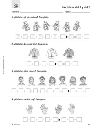 31
©2007SantillanaEducación,S.L.
■ Refuerzo.
Las tablas del 2 y del 5
Nombre Fecha
1. ¿Cuántas piruletas hay? Completa.
2. ¿Cuántos botones hay? Completa.
3. ¿Cuántos ojos tienen? Completa.
4. ¿Cuántos dedos hay? Completa.
Ficha
29
ϩ ϩ ϩ ϩ ϩ ϭ ϫ ϭ
▼
ϩ ϩ ϭ ϫ ϭ
▼
ϩ ϩ ϩ ϩ ϩ ϩ ϭ ϫ ϭ
▼
ϩ ϩ ϩ ϭ ϫ ϭ
▼
2 2 2 2 2 2 2 6
825521 _ 0001-0064.qxd 14/3/07 16:07 Página 31
 
