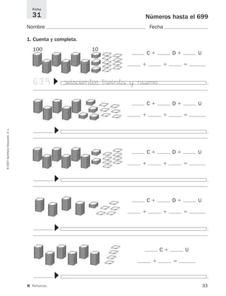 .
.
▼
33
©2007SantillanaEducación,S.L.
■ Refuerzo.
Números hasta el 699
Nombre Fecha
1. Cuenta y completa.
Ficha
31
C ϩ D ϩ U
ϩ ϩ ϭ
C ϩ D ϩ U
ϩ ϩ ϭ
C ϩ D ϩ U
ϩ ϩ ϭ
C ϩ U
ϩ ϭ
100 10
639 ßeisc^entoﬁ t®eintå ¥ n¤e√¶
▼
.
▼
C ϩ D ϩ U
ϩ ϩ ϭ
.
▼
.
▼
825521 _ 0001-0064.qxd 14/3/07 16:07 Página 33
 