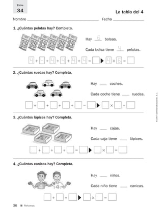 36
©2007SantillanaEducación,S.L.
■ Refuerzo.
La tabla del 4
Nombre Fecha
Ficha
34
1. ¿Cuántas pelotas hay? Completa.
2. ¿Cuántas ruedas hay? Completa.
3. ¿Cuántos lápices hay? Completa.
4. ¿Cuántas canicas hay? Completa.
ϩ ϩ ϩ ϩ ϩ ϭ ϫ ϭ
▼ϩ ϩ ϩ ϩ ϭ ϫ ϭ
▼
ϩ ϩ ϩ ϭ ϫ ϭ
▼
ϩ ϭ ϫ ϭ
▼
Hay bolsas.
Cada bolsa tiene pelotas.
Hay coches.
Cada coche tiene ruedas.
Hay cajas.
Cada caja tiene lápices.
Hay niños.
Cada niño tiene canicas.
4 4 4 4 4 4 4 6
6
4
825521 _ 0001-0064.qxd 14/3/07 16:07 Página 36
 