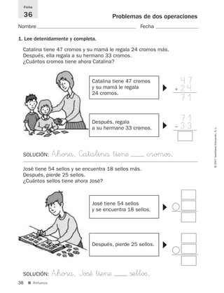 47
ϩ 24
71
38
©2007SantillanaEducación,S.L.
■ Refuerzo.
Problemas de dos operaciones
Nombre Fecha
Ficha
36
1. Lee detenidamente y completa.
Catalina tiene 47 cromos y su mamá le regala 24 cromos más.
Después, ella regala a su hermano 33 cromos.
¿Cuántos cromos tiene ahora Catalina?
71
Ϫ 33
SOLUCIÓN: A”horå, —atalinå t^e>æ cromoﬁ.
Catalina tiene 47 cromos
y su mamá le regala
24 cromos.
▼
Después, regala
a su hermano 33 cromos.
▼José tiene 54 sellos y se encuentra 18 sellos más.
Después, pierde 25 sellos.
¿Cuántos sellos tiene ahora José?
SOLUCIÓN: A”horå, JoßÆ t^e>æ ßelloﬁ.
José tiene 54 sellos
y se encuentra 18 sellos.
▼
Después, pierde 25 sellos.
▼
825521 _ 0001-0064.qxd 14/3/07 16:07 Página 38
 